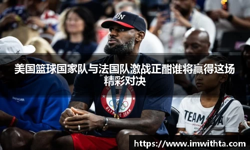 美国篮球国家队与法国队激战正酣谁将赢得这场精彩对决